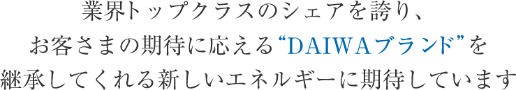 業界トップクラスのシェアを誇り、 お客さまの期待に応える“DAIWAブランド”を 継承してくれる新しいエネルギーに期待しています