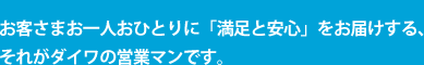 お客さまお一人おひとりに「満足と安心」をお届けする、それがダイワの営業マンです。