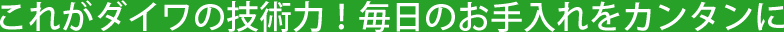 これがダイワの技術力!毎日のお手入れをカンタンに