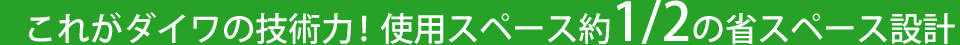 これがダイワの技術力!使用スペース約1/2の省スペース設計